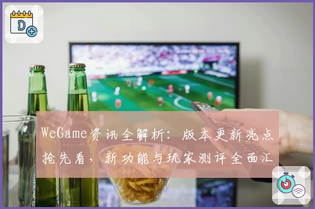 WeGame资讯全解析：版本更新亮点抢先看，新功能与玩家测评全面汇总