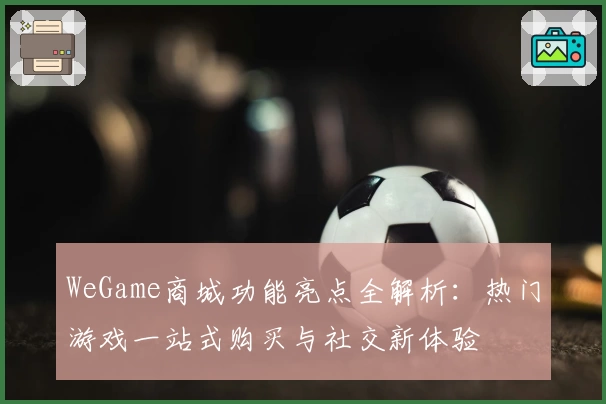 WeGame商城功能亮点全解析：热门游戏一站式购买与社交新体验