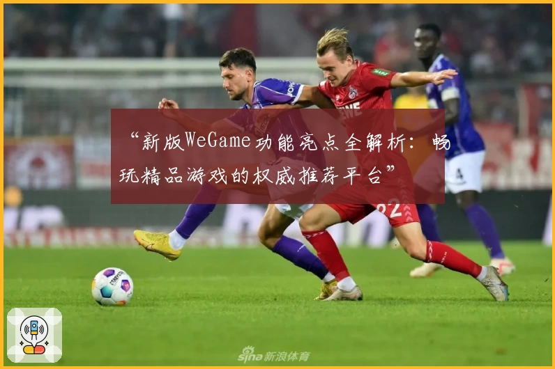 “新版WeGame功能亮点全解析：畅玩精品游戏的权威推荐平台”