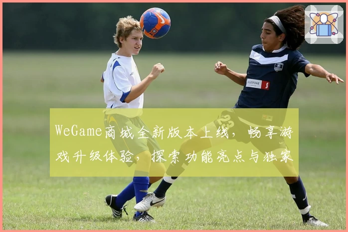 WeGame商城全新版本上线，畅享游戏升级体验，探索功能亮点与独家福利