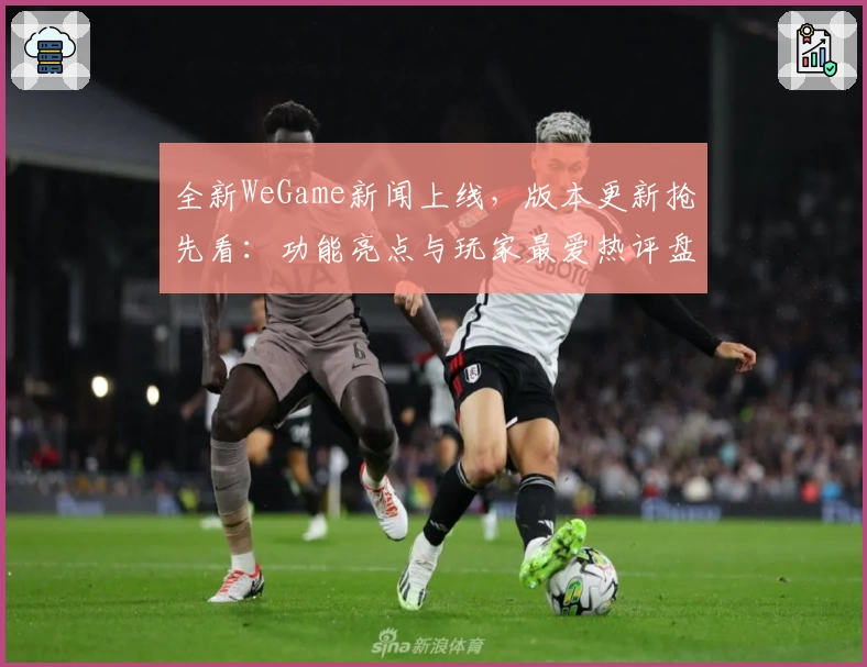 全新WeGame新闻上线，版本更新抢先看：功能亮点与玩家最爱热评盘点