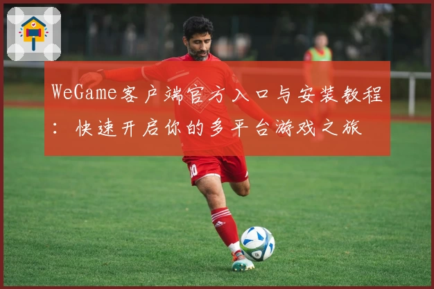 WeGame客户端官方入口与安装教程：快速开启你的多平台游戏之旅