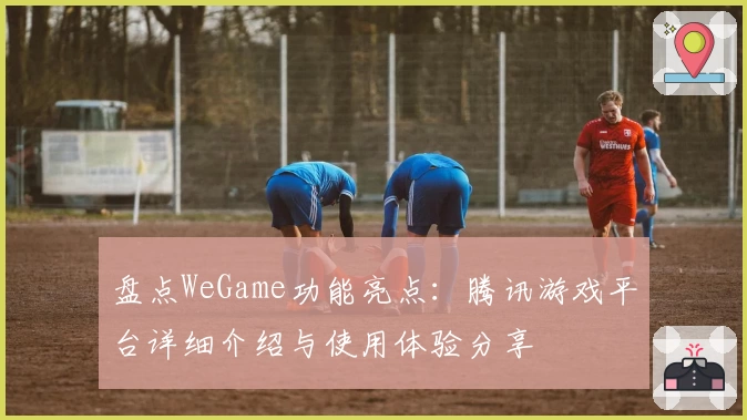 盘点WeGame功能亮点：腾讯游戏平台详细介绍与使用体验分享