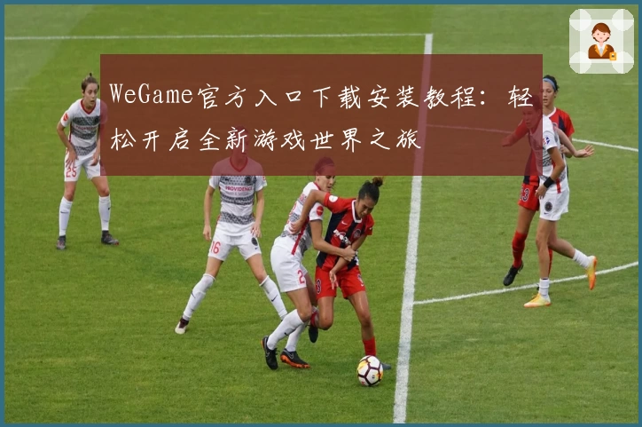 WeGame官方入口下载安装教程：轻松开启全新游戏世界之旅