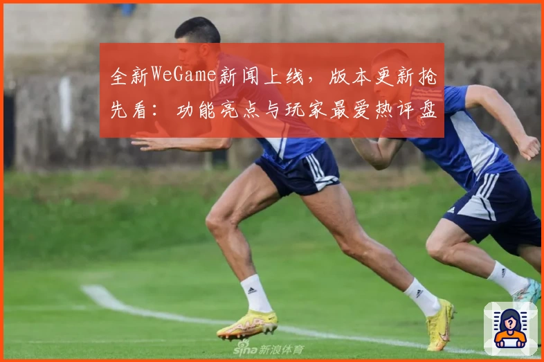 全新WeGame新闻上线，版本更新抢先看：功能亮点与玩家最爱热评盘点