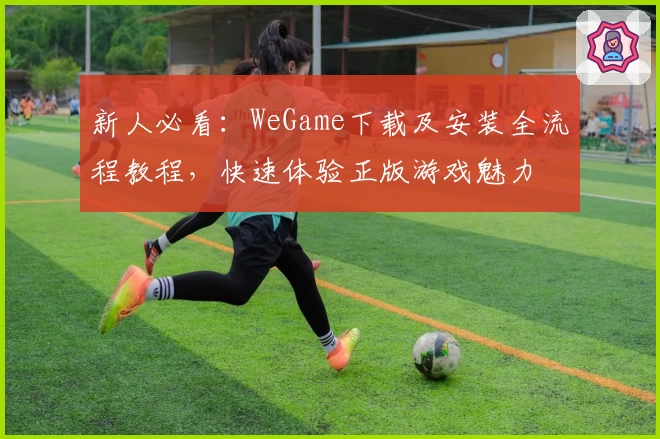 新人必看：WeGame下载及安装全流程教程，快速体验正版游戏魅力