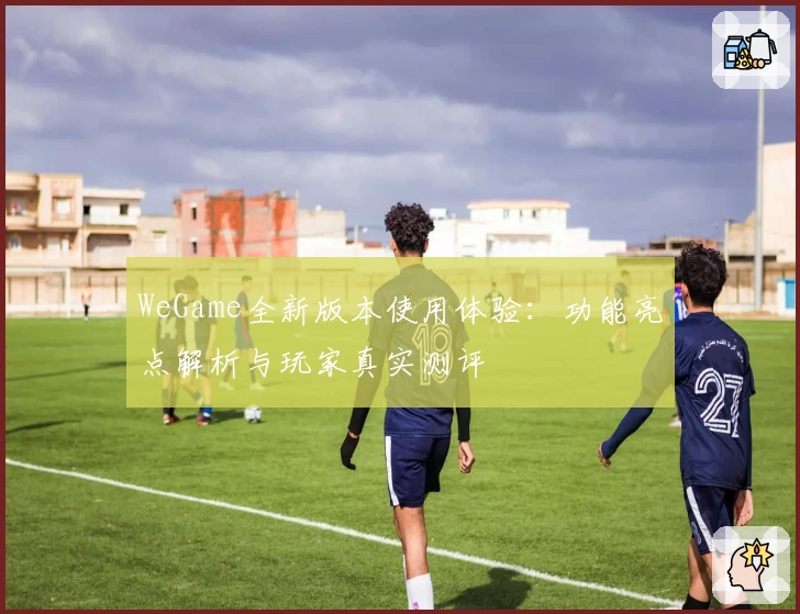 WeGame全新版本使用体验:功能亮点解析与玩家真实测评