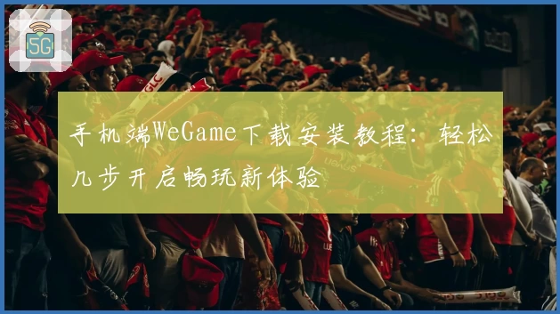 手机端WeGame下载安装教程:轻松几步开启畅玩新体验