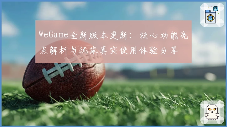 WeGame全新版本更新：核心功能亮点解析与玩家真实使用体验分享
