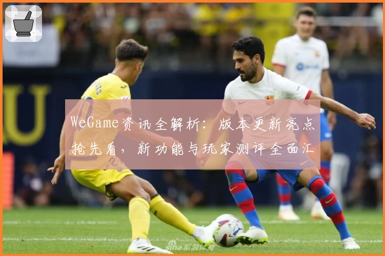 WeGame资讯全解析：版本更新亮点抢先看，新功能与玩家测评全面汇总