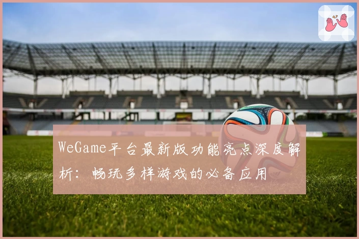 WeGame平台最新版功能亮点深度解析：畅玩多样游戏的必备应用