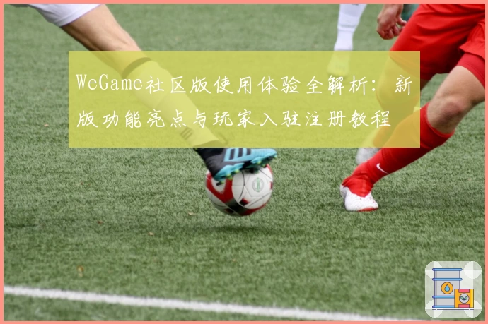 WeGame社区版使用体验全解析:新版功能亮点与玩家入驻注册教程