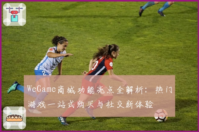 WeGame商城功能亮点全解析：热门游戏一站式购买与社交新体验