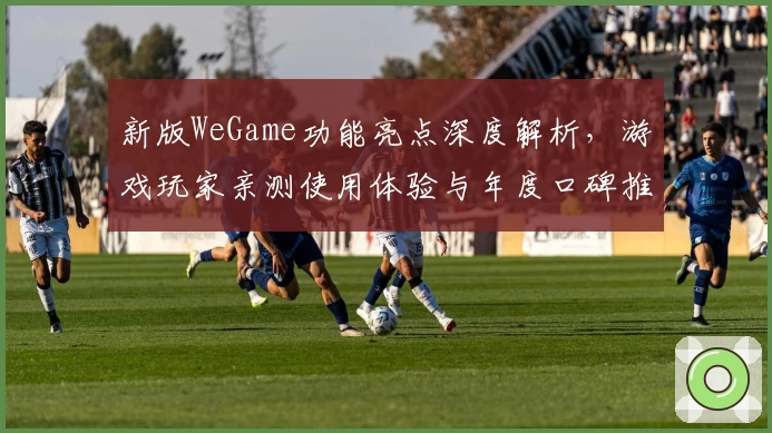 新版WeGame功能亮点深度解析,游戏玩家亲测使用体验与年度口碑推荐