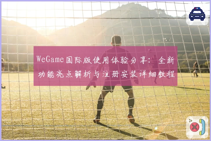WeGame国际版使用体验分享：全新功能亮点解析与注册安装详细教程
