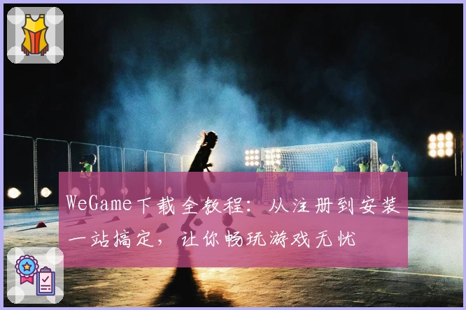 WeGame下载全教程：从注册到安装一站搞定，让你畅玩游戏无忧