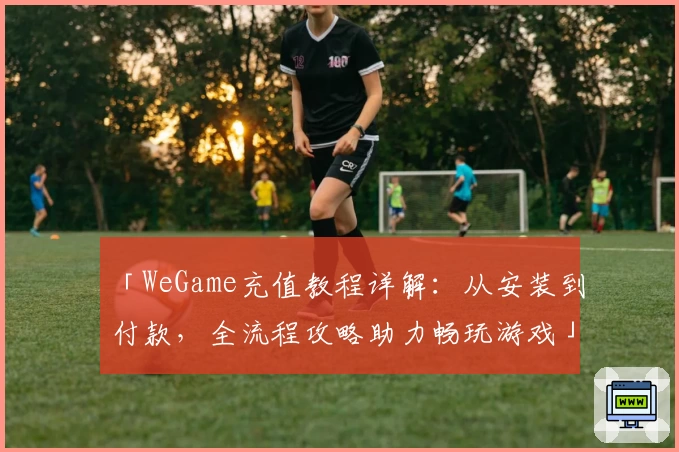 「WeGame充值教程详解：从安装到付款，全流程攻略助力畅玩游戏」